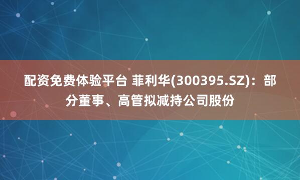 配资免费体验平台 菲利华(300395.SZ)：部分董事、高管拟减持公司股份