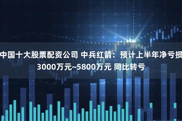 中国十大股票配资公司 中兵红箭：预计上半年净亏损3000万元~5800万元 同比转亏
