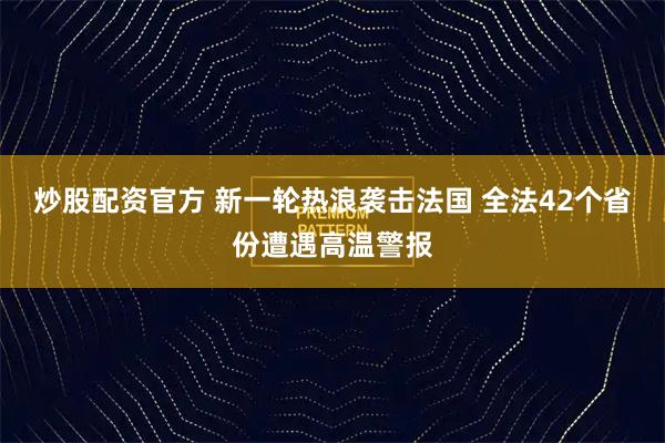 炒股配资官方 新一轮热浪袭击法国 全法42个省份遭遇高温警报