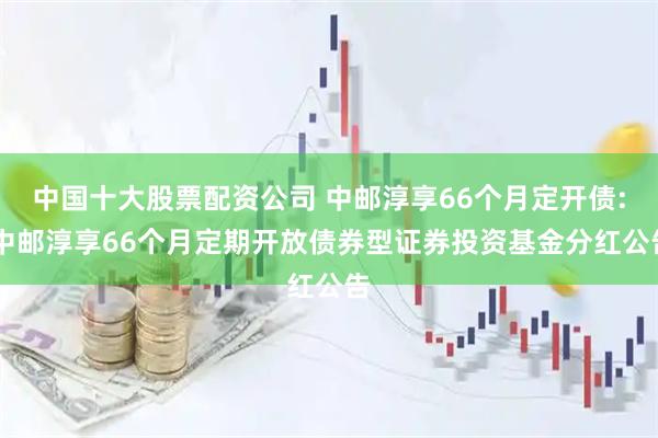 中国十大股票配资公司 中邮淳享66个月定开债: 中邮淳享66个月定期开放债券型证券投资基金分红公告