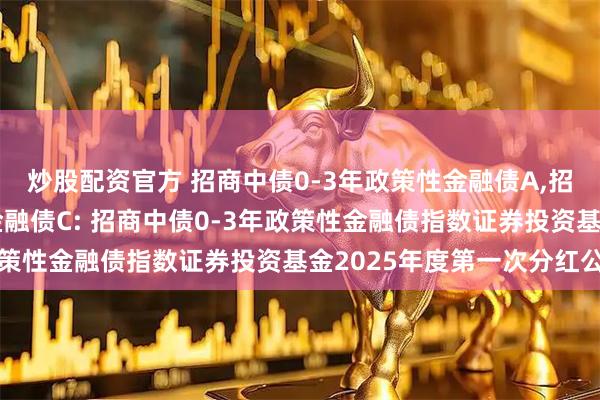 炒股配资官方 招商中债0-3年政策性金融债A,招商中债0-3年政策性金融债C: 招商中债0-3年政策性金融债指数证券投资基金2025年度第一次分红公告