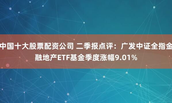 中国十大股票配资公司 二季报点评：广发中证全指金融地产ETF基金季度涨幅9.01%