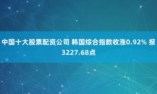 中国十大股票配资公司 韩国综合指数收涨0.92% 报3227.68点