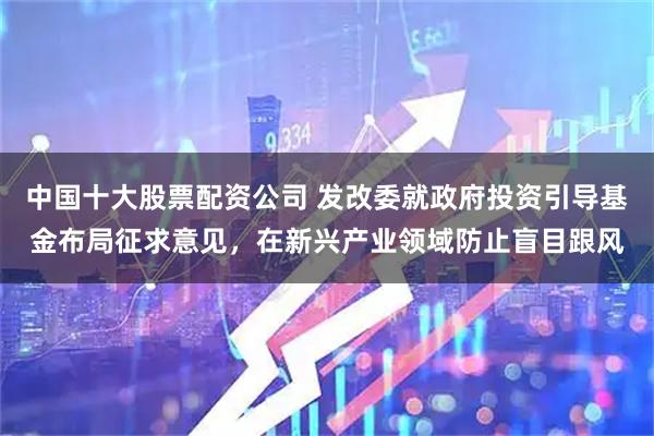 中国十大股票配资公司 发改委就政府投资引导基金布局征求意见，在新兴产业领域防止盲目跟风