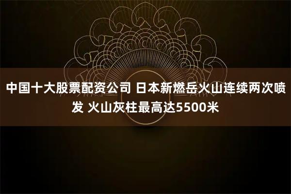 中国十大股票配资公司 日本新燃岳火山连续两次喷发 火山灰柱最高达5500米