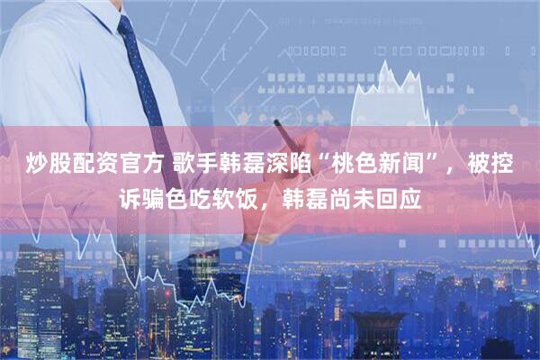 炒股配资官方 歌手韩磊深陷“桃色新闻”，被控诉骗色吃软饭，韩磊尚未回应