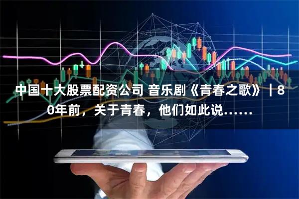 中国十大股票配资公司 音乐剧《青春之歌》｜80年前，关于青春，他们如此说……
