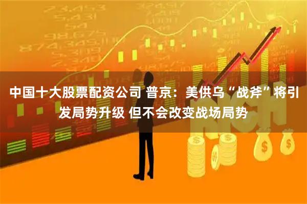 中国十大股票配资公司 普京：美供乌“战斧”将引发局势升级 但不会改变战场局势