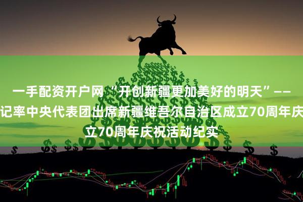 一手配资开户网 “开创新疆更加美好的明天”——习近平总书记率中央代表团出席新疆维吾尔自治区成立70周年庆祝活动纪实