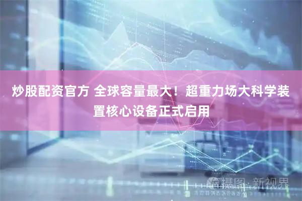 炒股配资官方 全球容量最大！超重力场大科学装置核心设备正式启用