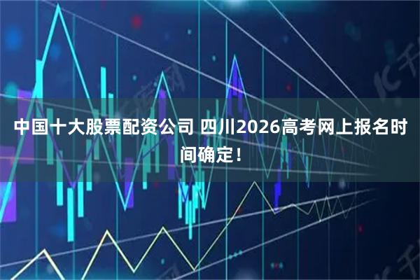中国十大股票配资公司 四川2026高考网上报名时间确定！