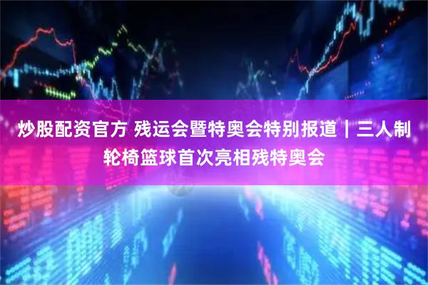 炒股配资官方 残运会暨特奥会特别报道｜三人制轮椅篮球首次亮相残特奥会