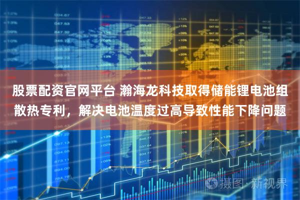 股票配资官网平台 瀚海龙科技取得储能锂电池组散热专利，解决电池温度过高导致性能下降问题